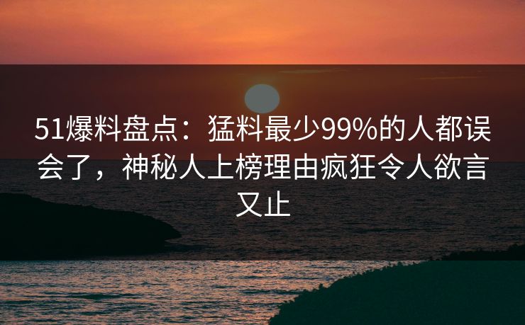 51爆料盘点：猛料最少99%的人都误会了，神秘人上榜理由疯狂令人欲言又止