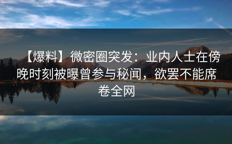 【爆料】微密圈突发：业内人士在傍晚时刻被曝曾参与秘闻，欲罢不能席卷全网