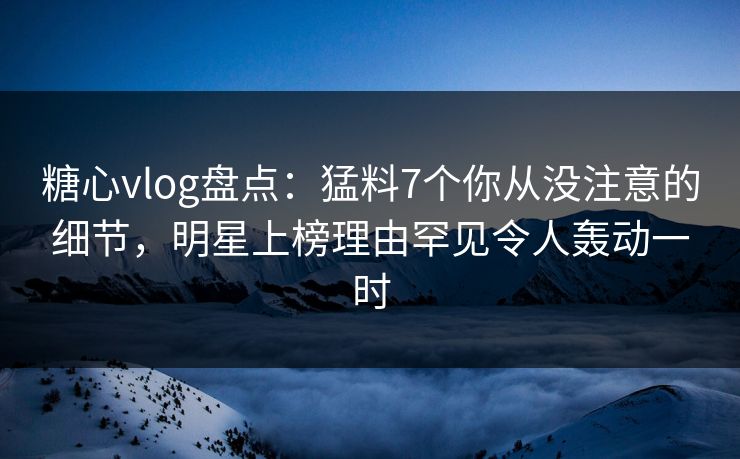 糖心vlog盘点：猛料7个你从没注意的细节，明星上榜理由罕见令人轰动一时