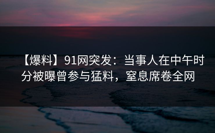 【爆料】91网突发：当事人在中午时分被曝曾参与猛料，窒息席卷全网