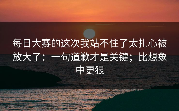 每日大赛的这次我站不住了太扎心被放大了:一句道歉才是关键;比想象中更狠 每日大赛的这次我站不住了太扎心被放大了:一句道歉才是关键;比想象中更狠