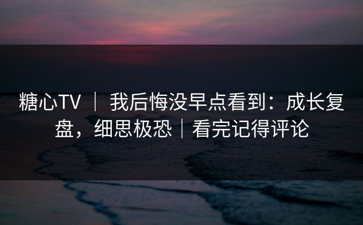 糖心TV ｜ 我后悔没早点看到：成长复盘，细思极恐｜看完记得评论