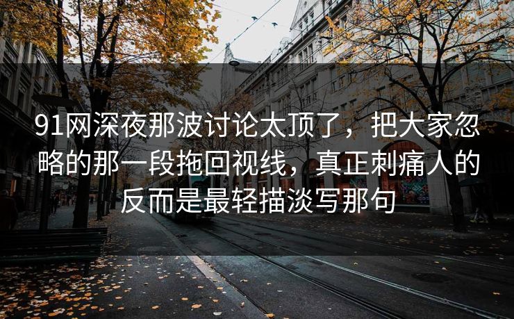 91网深夜那波讨论太顶了,把大家忽略的那一段拖回视线,真正刺痛人的反而是最轻描淡写那句 91网深夜那波讨论太顶了,把大家忽略的那一段拖回视线,真正刺痛人的反而是最轻描淡写那句